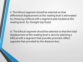 ii.The bifocal segment should be selected so that
differential displacement at the reading level is eliminated
by choosing a bifocal with a segment pole located at the
reading level. Ex: Straight top fused.
iii.The bifocal segment should be selected so that the total
displacement at the reading level is zero by selecting a
bifocal with a segment that provides prismatic effect
opposite that provided by the distance lens.
 