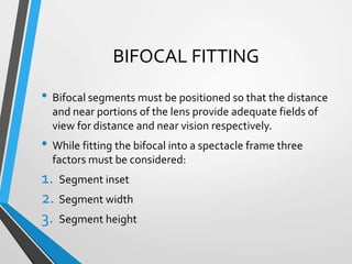 BIFOCAL FITTING
• Bifocal segments must be positioned so that the distance
and near portions of the lens provide adequate fields of
view for distance and near vision respectively.
• While fitting the bifocal into a spectacle frame three
factors must be considered:
1. Segment inset
2. Segment width
3. Segment height
 