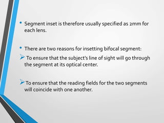 • Segment inset is therefore usually specified as 2mm for
each lens.
• There are two reasons for insetting bifocal segment:
To ensure that the subject’s line of sight will go through
the segment at its optical center.
To ensure that the reading fields for the two segments
will coincide with one another.
 