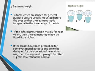 3. Segment Height
 Bifocal lenses prescribed for general
purpose use are usually mounted before
the eyes so that the segment top is
tangential to the lower edge of the iris
 If the bifocal prescribed is mainly for near
vision, then the segment top might be
fitted little higher.
 If the lenses have been prescribed for
some vocational purpose and are to be
designed for only occasional near vision
use, then the segment top might be fitted
2-3 mm lower than the normal
 