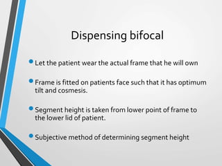 Dispensing bifocal
Let the patient wear the actual frame that he will own
Frame is fitted on patients face such that it has optimum
tilt and cosmesis.
Segment height is taken from lower point of frame to
the lower lid of patient.
Subjective method of determining segment height
 
