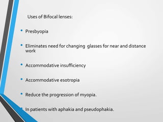 Uses of Bifocal lenses:
• Presbyopia
• Eliminates need for changing glasses for near and distance
work
• Accommodative insufficiency
• Accommodative esotropia
• Reduce the progression of myopia.
• In patients with aphakia and pseudophakia.
 