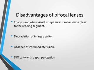 Disadvantages of bifocal lenses
• Image jump when visual axis passes from far vision glass
to the reading segment.
• Degradation of image quality.
• Absence of intermediate vision.
• Difficulty with depth perception
 