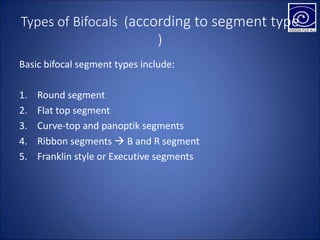 Types of Bifocals (according to segment type
)
Basic bifocal segment types include:
1. Round segment
2. Flat top segment
3. Curve-top and panoptik segments
4. Ribbon segments  B and R segment
5. Franklin style or Executive segments
 