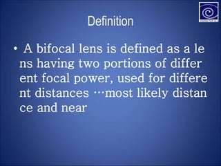 Definition
• A bifocal lens is defined as a le
ns having two portions of differ
ent focal power, used for differe
nt distances …most likely distan
ce and near
 