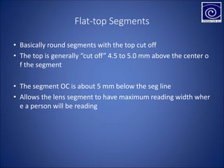 Flat-top Segments
• Basically round segments with the top cut off
• The top is generally “cut off” 4.5 to 5.0 mm above the center o
f the segment
• The segment OC is about 5 mm below the seg line
• Allows the lens segment to have maximum reading width wher
e a person will be reading
 