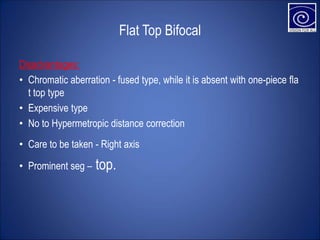 Flat Top Bifocal
Disadvantages:
• Chromatic aberration - fused type, while it is absent with one-piece fla
t top type
• Expensive type
• No to Hypermetropic distance correction
• Care to be taken - Right axis
• Prominent seg – top.
 