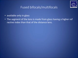 Fused bifocals/multifocals
• available only in glass
• The segment of the lens is made from glass having a higher ref
ractive index than that of the distance lens.
 