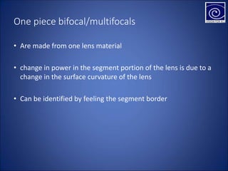 One piece bifocal/multifocals
• Are made from one lens material
• change in power in the segment portion of the lens is due to a
change in the surface curvature of the lens
• Can be identified by feeling the segment border
 