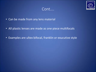 Cont….
• Can be made from any lens material
• All plastic lenses are made as one piece multifocals
• Examples are ultex bifocal, franklin or exucutive style
 