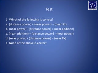 Test
1. Which of the following is correct?
a. (distance power) + (near power) = (near Rx)
b. (near power) - (distance power) = (near addition)
c. (near addition) = (distance power) - (near power)
d. (near power) - (distance power) = (near Rx)
e. None of the above is correct
 