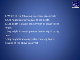 2. Which of the following statements is correct?
a. Seg height is always equal to seg depth.
b. Seg depth is always greater than or equal to seg
height.
c. Seg height is always greater than or equal to seg
depth.
d. Seg height is always greater than seg depth.
e. None of the above is correct
 