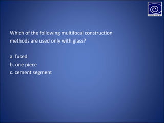 Which of the following multifocal construction
methods are used only with glass?
a. fused
b. one piece
c. cement segment
 