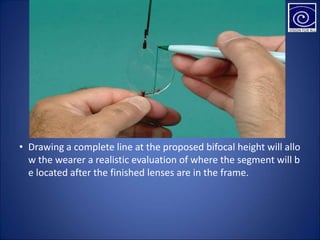 • Drawing a complete line at the proposed bifocal height will allo
w the wearer a realistic evaluation of where the segment will b
e located after the finished lenses are in the frame.
 