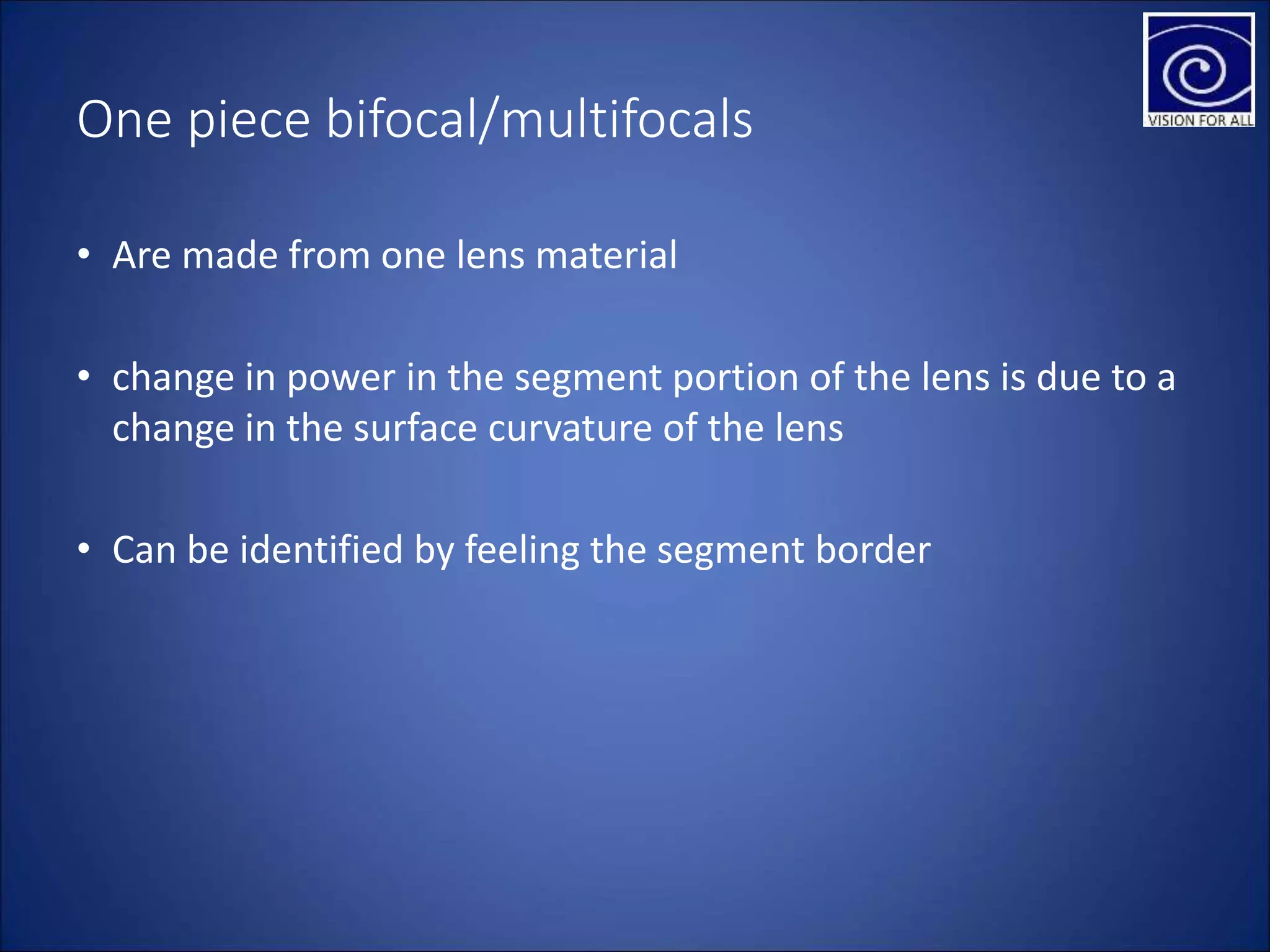One piece bifocal/multifocals
• Are made from one lens material
• change in power in the segment portion of the lens is due to a
change in the surface curvature of the lens
• Can be identified by feeling the segment border
 