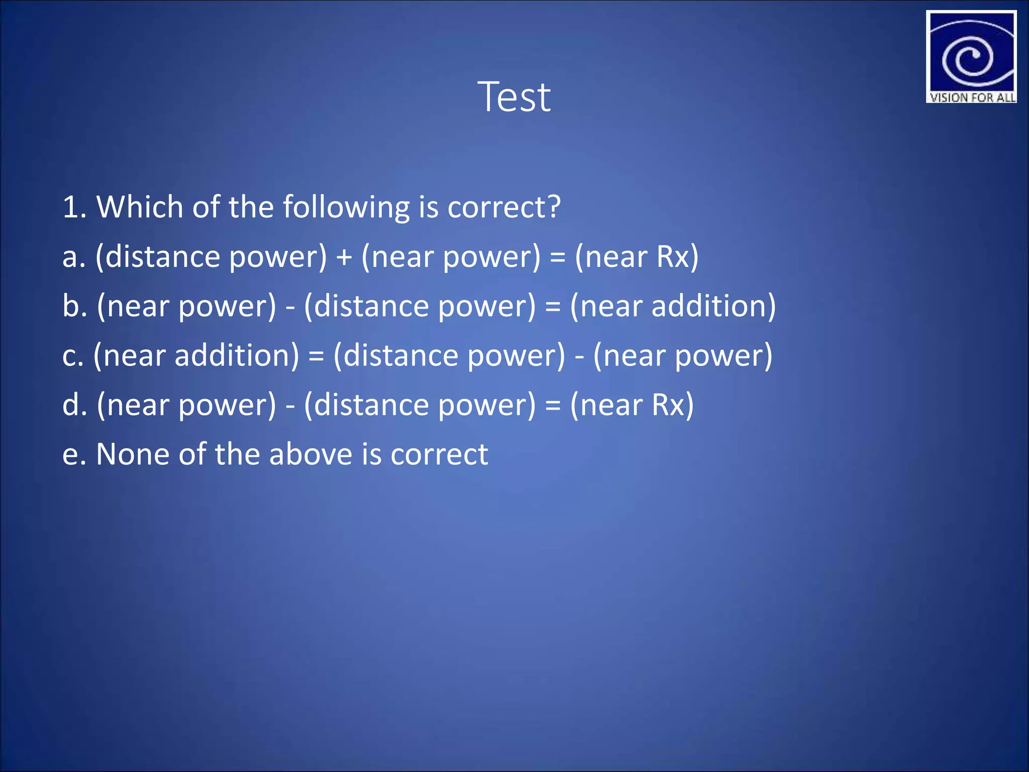 Test
1. Which of the following is correct?
a. (distance power) + (near power) = (near Rx)
b. (near power) - (distance power) = (near addition)
c. (near addition) = (distance power) - (near power)
d. (near power) - (distance power) = (near Rx)
e. None of the above is correct
 