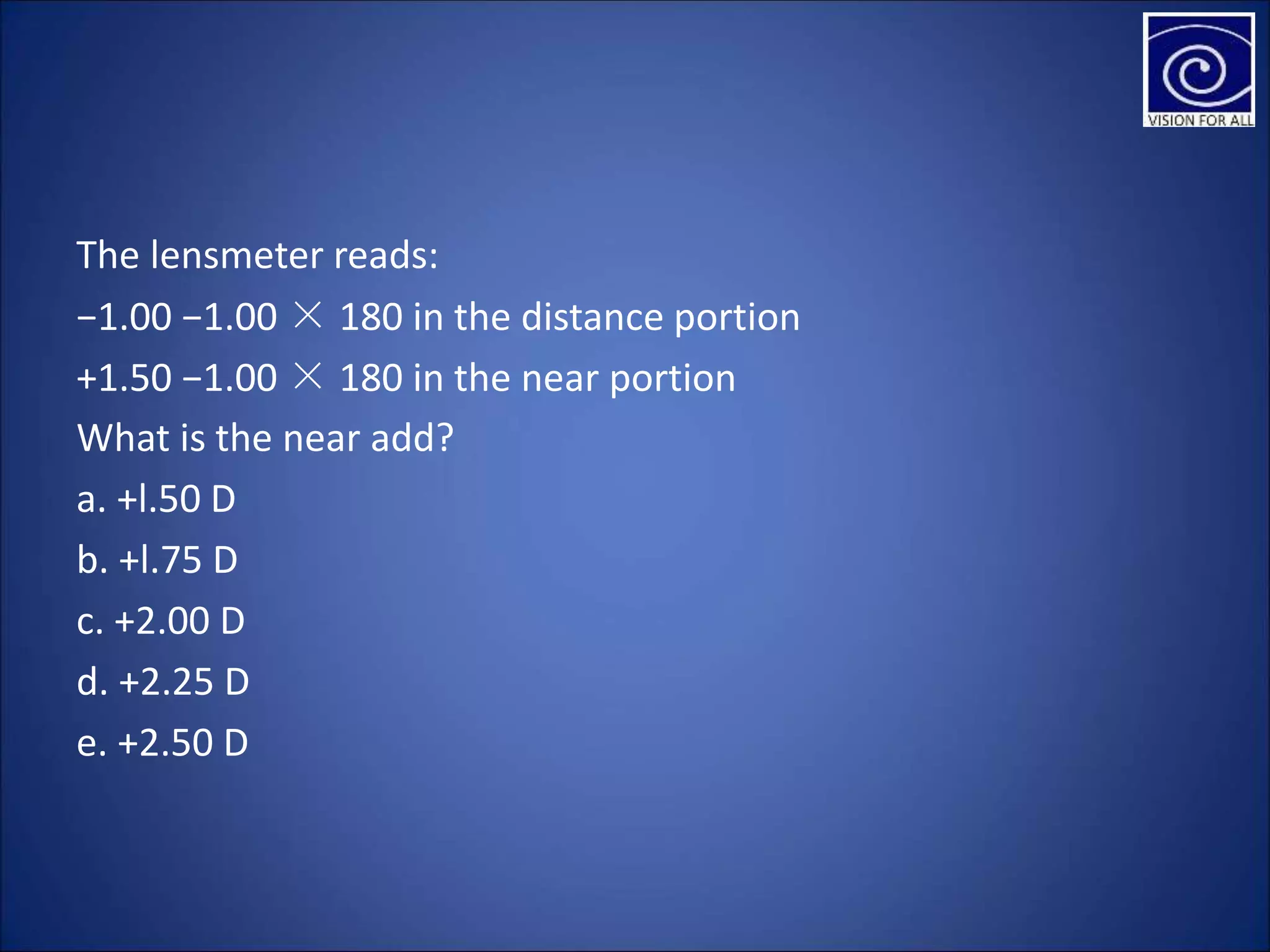 The lensmeter reads:
−1.00 −1.00 × 180 in the distance portion
+1.50 −1.00 × 180 in the near portion
What is the near add?
a. +l.50 D
b. +l.75 D
c. +2.00 D
d. +2.25 D
e. +2.50 D
 