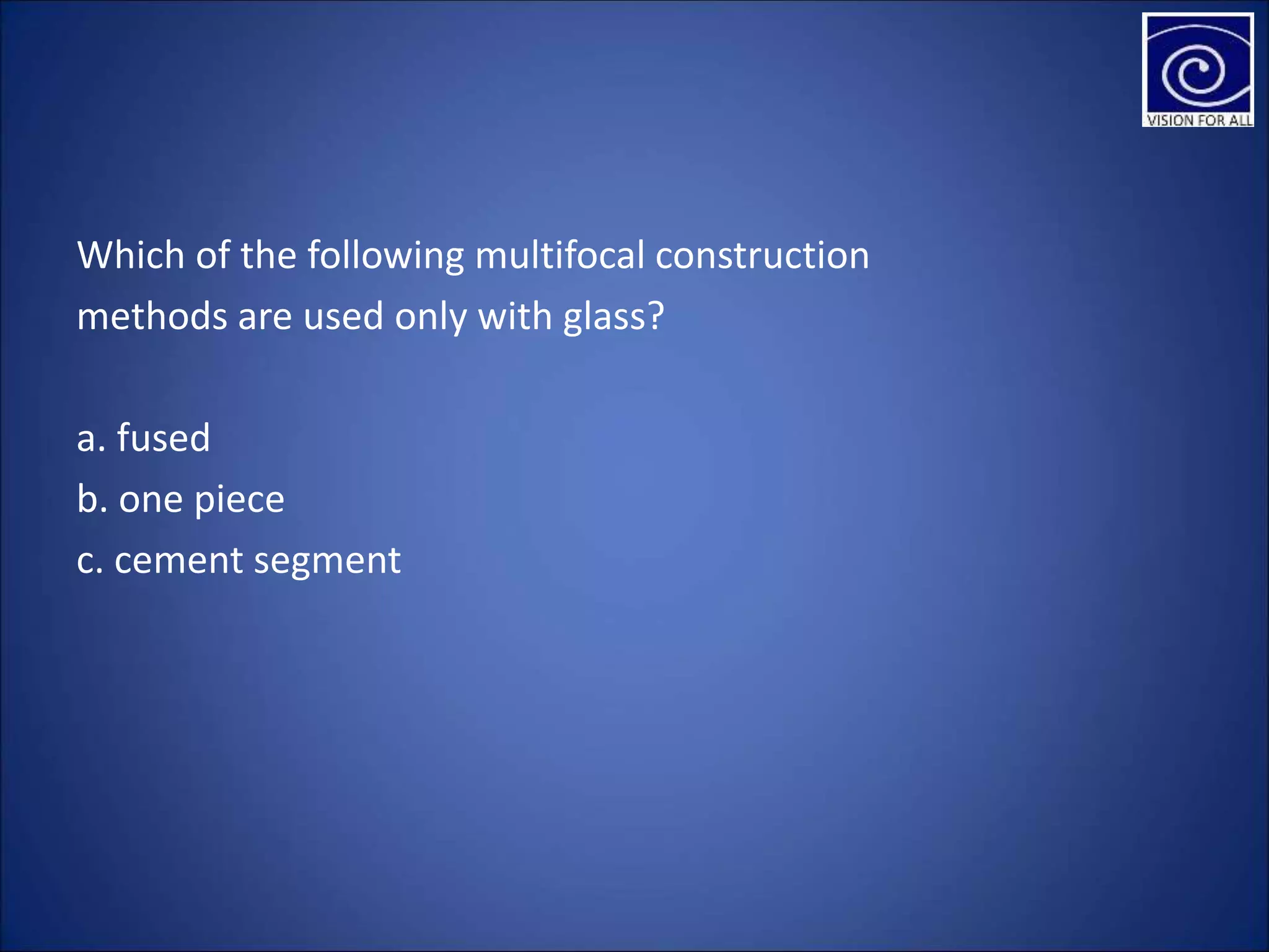 Which of the following multifocal construction
methods are used only with glass?
a. fused
b. one piece
c. cement segment
 