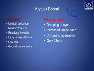 Kryptok Bifocal
Advantages:
• No dust collection
• No discoloration
• Relatively invisible
• Easy to manufacture
• Low cost
• Good distance users
Disadvantages:
• Drooping of eyes
• Increased image jump
• Chromatic aberration
• Only 22mm
 