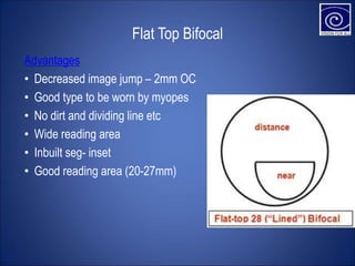 Flat Top Bifocal
Advantages
• Decreased image jump – 2mm OC
• Good type to be worn by myopes
• No dirt and dividing line etc
• Wide reading area
• Inbuilt seg- inset
• Good reading area (20-27mm)
 