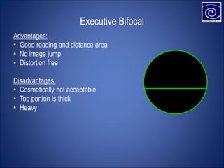 Executive Bifocal
Advantages:
• Good reading and distance area
• No image jump
• Distortion free
Disadvantages:
• Cosmetically not acceptable
• Top portion is thick
• Heavy
 