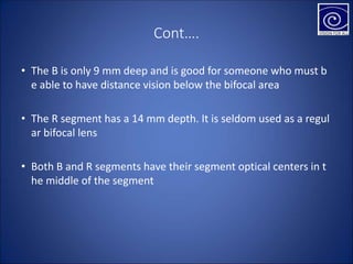 Cont….
• The B is only 9 mm deep and is good for someone who must b
e able to have distance vision below the bifocal area
• The R segment has a 14 mm depth. It is seldom used as a regul
ar bifocal lens
• Both B and R segments have their segment optical centers in t
he middle of the segment
 