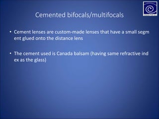 Cemented bifocals/multifocals
• Cement lenses are custom-made lenses that have a small segm
ent glued onto the distance lens
• The cement used is Canada balsam (having same refractive ind
ex as the glass)
 