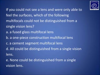 If you could not see a lens and were only able to
feel the surfaces, which of the following
multifocals could not be distinguished from a
single vision lens?
a. a fused glass multifocal lens
b. a one-piece construction multifocal lens
c. a cement segment multifocal lens
d. All could be distinguished from a single vision
lens.
e. None could be distinguished from a single
vision lens.
 
