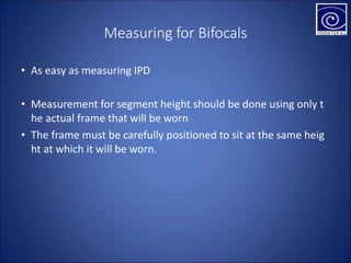 Measuring for Bifocals
• As easy as measuring IPD
• Measurement for segment height should be done using only t
he actual frame that will be worn
• The frame must be carefully positioned to sit at the same heig
ht at which it will be worn.
 