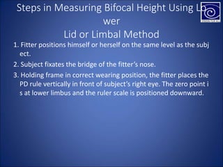 Steps in Measuring Bifocal Height Using Lo
wer
Lid or Limbal Method
1. Fitter positions himself or herself on the same level as the subj
ect.
2. Subject fixates the bridge of the fitter’s nose.
3. Holding frame in correct wearing position, the fitter places the
PD rule vertically in front of subject’s right eye. The zero point i
s at lower limbus and the ruler scale is positioned downward.
 