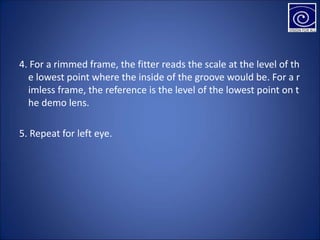 4. For a rimmed frame, the fitter reads the scale at the level of th
e lowest point where the inside of the groove would be. For a r
imless frame, the reference is the level of the lowest point on t
he demo lens.
5. Repeat for left eye.
 