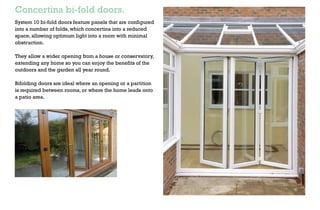 Patio and French doors.
Our System 10 range of patio and french doors extend
your home into the garden and outside, bringing extra
light and airiness inside with minimal obstruction.They
allow a wider opening from a house or conservatory.
Homeowners can enjoy the benefits of the outdoors and
their gardens year round.
Ideal in applications where an opening or partition is
required where the home leads onto a patio/outside area.
Concertina bi-fold doors.
System 10 bi-fold doors feature panels that are configured
into a number of folds, which concertina into a reduced
space, allowing optimum light into a room with minimal
obstruction.
They allow a wider opening from a house or conservatory,
extending any home so you can enjoy the benefits of the
outdoors and the garden all year round.
Bifolding doors are ideal where an opening or a partition
is required between rooms, or where the home leads onto
a patio area.
 