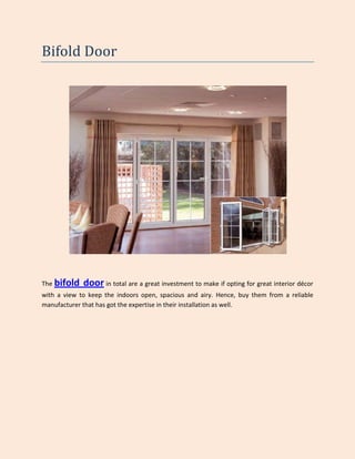 Bifold Door




The bifold   door in total are a great investment to make if opting for great interior décor
with a view to keep the indoors open, spacious and airy. Hence, buy them from a reliable
manufacturer that has got the expertise in their installation as well.
 