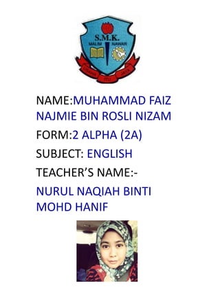 NAME:MUHAMMAD FAIZ
NAJMIE BIN ROSLI NIZAM
FORM:2 ALPHA (2A)
SUBJECT: ENGLISH
TEACHER’S NAME:-
NURUL NAQIAH BINTI
MOHD HANIF
 
