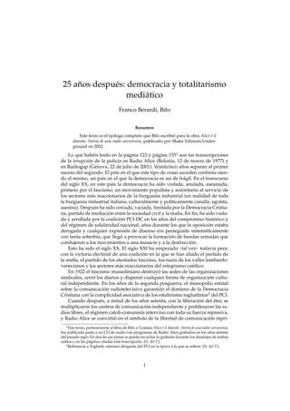 ˜
 25 anos despu´ s: democracia y totalitarismo
              e
                   medi´ tico
                       a
                                     Franco Berardi, Bifo


                                               Resumen
           Este texto es el ep´logo completo que Bifo escribio para la obra Alice e il
                               ı                               ´                  `
       diavolo: Storia di una radio sovversiva, publicado por Shake Edizioni Under-
       ground en 2002.

    Lo que hab´ is le´do en la p´ gina 123 y p´ gina 1551 son las transcripciones
                  e     ı               a          a
               ´
de la irrupcion de la polic´a en Radio Alice (Bolonia, 12 de marzo de 1977) y
                                  ı
                                                            ˜
en Radiogap (G´ nova, 22 de julio de 2001). Veinticinco anos separan al primer
                   e
                                                                            ´
suceso del segundo. El pa´s en el que este tipo de cosas suceden continua sien-
                                ı
do el mismo, un pa´s en el que la democracia es as´ de fr´ gil. En el transcurso
                       ı                                 ı   a
del siglo XX, en este pa´s la democracia ha sido violada, anulada, asesinada,
                             ı
primero por el fascismo, un movimiento populista y autoritario al servicio de
los sectores m´ s reaccionarios de la burgues´a industrial (en realidad de toda
                 a                                 ı
la burgues´a industrial italiana, culturalmente y pol´ticamente canalla, ego´sta,
           ı                                              ı                     ı
asesina). Despu´ s ha sido cercada, vaciada, limitada por la Democracia Cristia-
                   e
                           ´
na, partido de mediacion entre la sociedad civil y la maﬁa. En ﬁn, ha sido viola-
                                    ´                  ˜
da y arrollada por la coalicion PCI-DC en los anos del compromiso historico y ´
                                               ˜                         ´
del r´ gimen de solidaridad nacional, anos durante los que la oposicion estaba
     e
                                       ´
derogada y cualquier expresion de disenso era perseguida sistem´ ticamente
                                                                       a
                                     ´                   ´
con tanta soberbia, que llego a provocar la formacion de bandas armadas que
condujeron a los movimientos a una masacre y a la destruccion.  ´
    Esto ha sido el siglo XX. El siglo XXI ha empezado –tal vez– todav´a peor,
                                                                            ı
                                              ´
con la victoria electoral de una coalicion en la que se han aliado el partido de
la maﬁa, el partido de los atentados fascistas, los nazis de los valles lombardo-
                                                                  ´
venecianos y los sectores m´ s reaccionarios del integrismo catolico.
                                    a
                                                     ´
    En 1922 el fascismo mussoliniano destruyo las sedes de las organizaciones
                  ´                         ´                             ´
sindicales, cerro los diarios y disperso cualquier forma de organizacion cultu-
                                    ˜
ral independiente. En los anos de la segunda posguerra, el monopolio estatal
                         ´                             ´
sobre la comunicacion radiotelevisiva garantizo el dominio de la Democracia
Cristiana con la complicidad asociativa de los estalinistas togliattistas2 del PCI.
                                             ˜                      ´         ´
    Cuando despu´ s, a mitad de los anos setenta, con la liberacion del eter, se
                     e
                                                 ´
multiplicaron los centros de comunicacion independiente y proliferaron las ra-
dios libres, el r´ gimen catoli-comunista intervino con toda su fuerza represiva,
                 e
                               ´                                          ´
y Radio Alice se convirtio en el s´mbolo de la libertad de comunicacion repri-
                                          ı
   1 Este texto, perteneciente al libro de Bifo y Gomma Alice e il diavolo- Storia di una radio sovversiva,
                                                                  `
fue publicado junto a un CD de audio con programas de Radio Alice grabados en los anos setenta ˜
del pasado siglo. En dos de sus pistas se puede escuchar lo grabado durante los desalojos de ambas
radios y en las p´ ginas citadas est´ trascripcion. [N. del T.]
                  a                  a           ´
   2 Referencia a Togliatti, m´ ximo dirigente del PCI en la epoca a la que se reﬁere. [N. del T.]
                              a                                 ´



                                                    1
 