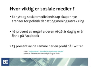 Hvor viktig er sosiale medier ? Et nytt og sosialt medielandskap skaper nye arenaer for politisk debatt og meningsutveksling 98 prosent av unge i alderen 16-26 år daglig er å finne på Facebook  23 prosent av de samme har en profil på Twitter Kilde:  ”Ungdommers politiske bruk av sosiale medier”  (Institutt for samfunnsforskning 17. august 2011)  