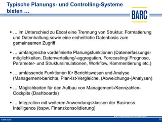 Typische Planungs- und Controlling-Systeme
bieten …


  … im Unterschied zu Excel eine Trennung von Struktur, Formatierung
   und Datenhaltung sowie eine einheitliche Datenbasis zum
   gemeinsamen Zugriff

  … umfangreiche vordefinierte Planungsfunktionen (Datenerfassungs-
   möglichkeiten, Datenverteilung/-aggregation, Forecasting/ Prognose,
   Parameter- und Struktursimulationen, Workflow, Kommentierung etc.)

  … umfassende Funktionen für Berichtswesen und Analyse
   (Management-berichte, Plan-Ist-Vergleiche, (Abweichungs-)Analysen)

  … Möglichkeiten für den Aufbau von Management-/Kennzahlen-
   Cockpits (Dashboards)

  … Integration mit weiteren Anwendungsklassen der Business
   Intelligence (bspw. Finanzkonsolidierung)

                                                                         15
 