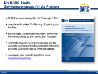 Die BARC-Studie
Softwarewerkzeuge für die Planung


  28 Softwarewerkzeuge für die Planung im Test

  Integrierte Produkte für Planung, Reporting und
   Analyse

  Strukturierte Detailbeschreibungen, bewertete
   Kriterienkataloge zu den getesteten Anbietern

  Informationen zur Herangehensweise an das
   Software-Auswahlprojekt (Marktsegmentierung,
   Software-Auswahlprozess, Kriterienkatalog)

  Leseprobe und Bestellmöglichkeit unter:
   www.barc.de/planung




                                                     24
 