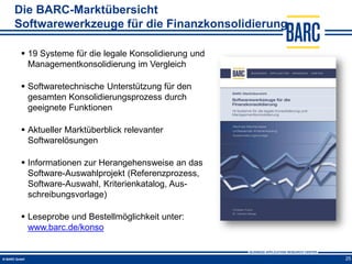 Die BARC-Marktübersicht
Softwarewerkzeuge für die Finanzkonsolidierung

  19 Systeme für die legale Konsolidierung und
   Managementkonsolidierung im Vergleich

  Softwaretechnische Unterstützung für den
   gesamten Konsolidierungsprozess durch
   geeignete Funktionen

  Aktueller Marktüberblick relevanter
   Softwarelösungen

  Informationen zur Herangehensweise an das
   Software-Auswahlprojekt (Referenzprozess,
   Software-Auswahl, Kriterienkatalog, Aus-
   schreibungsvorlage)

  Leseprobe und Bestellmöglichkeit unter:
   www.barc.de/konso


                                                  25
 