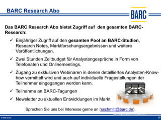 BARC Research Abo


Das BARC Research Abo bietet Zugriff auf den gesamten BARC-
Research:
   Einjähriger Zugriff auf den gesamten Pool an BARC-Studien,
    Research Notes, Marktforschungsergebnissen und weitere
    Veröffentlichungen.
   Zwei Stunden Zeitbudget für Analystengespräche in Form von
    Telefonaten und Onlinemeetings.
   Zugang zu exklusiven Webinaren in denen detailliertes Analysten-Know-
    how vermittelt wird und auch auf individuelle Fragestellungen der
    Teilnehmer eingegangen werden kann.
   Teilnahme an BARC-Tagungen
   Newsletter zu aktuellen Entwicklungen im Markt

         Sprechen Sie uns bei Interesse gerne an (sschmitt@barc.de).
                                                                        28
 