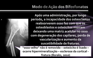 Após uma administração, por longo
      período, a incapacidade dos osteoclastos
         reabsorverem osso faz com que os
          osteoblastos e osteócitos morram
        deixando uma matriz acelular no osso
      com degeneração dos capilares, perda de
            vascularização e aumento da
             suscetibilidade de fraturas.
“osso velho” não é removido – osteócito é lisado –
ocorre hipermineralização – esclerose da cortical -
              fratura (Boraks, 2010)
 