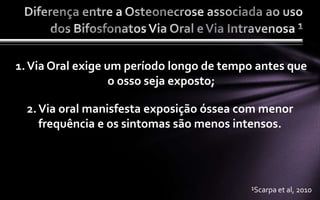 1. Via Oral exige um período longo de tempo antes que
                   o osso seja exposto;

  2. Via oral manisfesta exposição óssea com menor
     frequência e os sintomas são menos intensos.




                                          ¹Scarpa et al, 2010
 