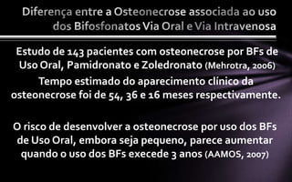 Estudo de 143 pacientes com osteonecrose por BFs de
 Uso Oral, Pamidronato e Zoledronato (Mehrotra, 2006)
     Tempo estimado do aparecimento clínico da
osteonecrose foi de 54, 36 e 16 meses respectivamente.

O risco de desenvolver a osteonecrose por uso dos BFs
de Uso Oral, embora seja pequeno, parece aumentar
 quando o uso dos BFs execede 3 anos (AAMOS, 2007)
 