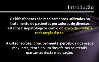 Os bifosfonatos são medicamentos utilizados no
 tratamento de pacientes portadores de diversos
estados fisiopatológicos com o objetivo de limitar a
                 reabsorção óssea.

A osteonecrose, principalmente percebida nos ossos
    maxilares, tem sido um dos efeitos colaterais
            marcantes desta medicação.
 
