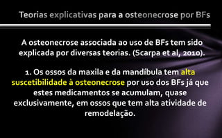 A osteonecrose associada ao uso de BFs tem sido
 explicada por diversas teorias. (Scarpa et al, 2010).

    1. Os ossos da maxila e da mandíbula tem alta
suscetibilidade à osteonecrose por uso dos BFs já que
       estes medicamentos se acumulam, quase
 exclusivamente, em ossos que tem alta atividade de
                    remodelação.
 