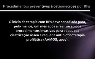 O início da terapia com BFs deve ser adiada para,
    pelo menos, um mês após a realização dos
     procedimentos invasivos para adequada
 cicatrização óssea e requer a antibioticoterapia
            profilática (AAMOS, 2007).
 