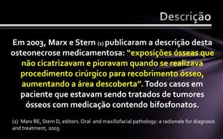 Em 2003, Marx e Stern (1) publicaram a descrição desta
osteonecrose medicamentosa: “exposições ósseas que
   não cicatrizavam e pioravam quando se realizava
  procedimento cirúrgico para recobrimento ósseo,
   aumentando a área descoberta”. Todos casos em
  paciente que estavam sendo tratados de tumores
    ósseos com medicação contendo bifosfonatos.
(1) Marx RE, Stern D, editors. Oral and maxillofacial pathology: a radionale for diagnosis
and treatment, 2003.
 