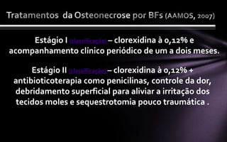 Estágio I (classificação) – clorexidina à 0,12% e
acompanhamento clínico periódico de um a dois meses.

      Estágio II (classificação) – clorexidina à 0,12% +
 antibioticoterapia como penicilinas, controle da dor,
 debridamento superficial para aliviar a irritação dos
  tecidos moles e sequestrotomia pouco traumática .
 