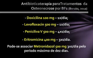 - Doxicilina 100 mg – 1x/dia;
         - Levofloxacin 500 mg – 1x/dia;
         - Peniciliva V 500 mg – 4xs/dia;

         - Eritromicina 400 mg – 3xs/dia.
Pode-se associar Metronidazol 500 mg 3xs/dia pelo
          período máximo de dez dias.
 