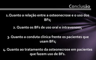 1.Quanto a relação entre a osteonecrose e o uso dos
                        BFs;

     2. Quanto os BFs de uso oral e intravenoso;

  3. Quanto a conduta clínica frente os pacientes que
                     usam BFs;

4. Quanto ao tratamento da osteonecrose em pacientes
                que fazem uso de BFs.
 